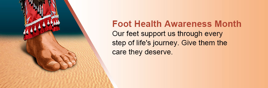 April is Foot Health Awareness Month - Our feet support us through every step of life's journey. Give them the care they deserve.