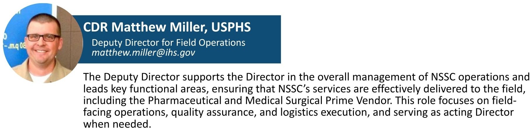 CDR Miller is responsible for ensuring that NSSC’s services are effectively delivered to the field, including the Pharmaceutical Prime Vendor and Medical Surgical Prime Vendor. This role focuses on field-facing operations, quality assurance, product standardization, and logistics execution