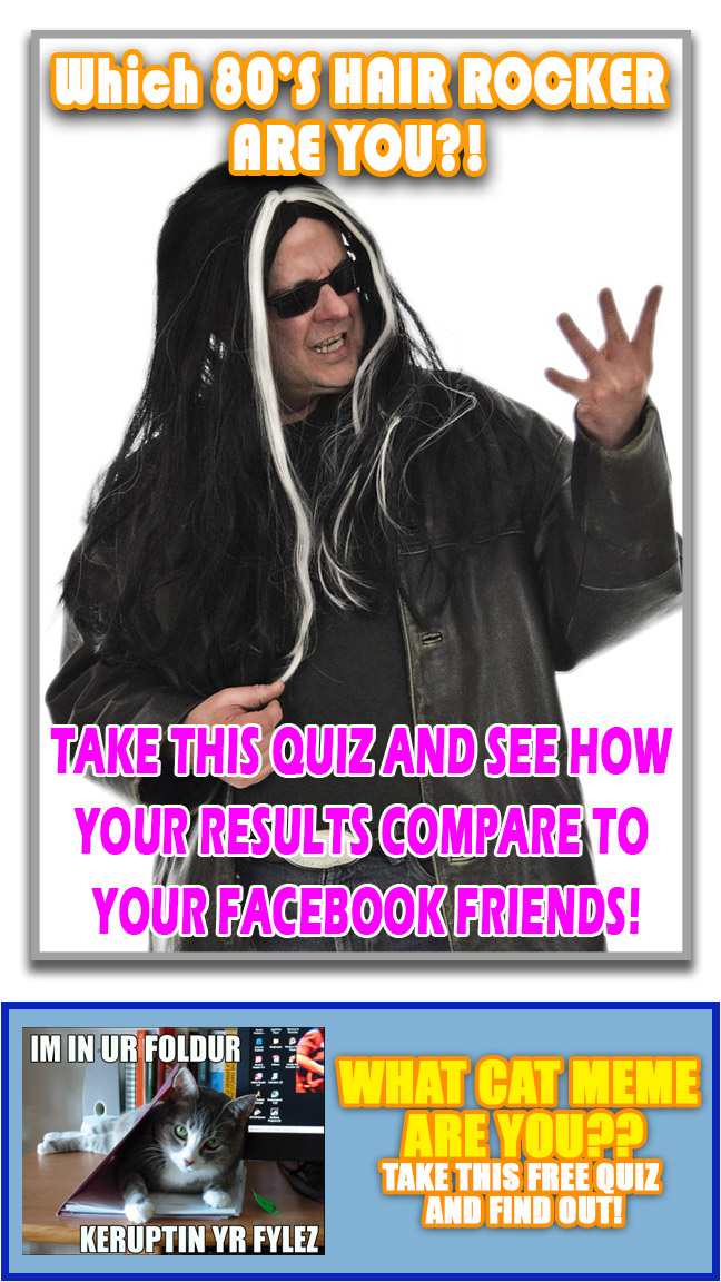 Fake ad stating WHAT 80’S HAIR ROCKER ARE YOU?!
TAKE THIS QUIZ AND SEE HOW YOUR RESULTS COMPARE TO YOUR FACEBOOK FRIEND’S! Fake ad stating WHAT CAT MEME ARE YOU?? TAKE THIS FREE QUIZ AND FIND OUT!