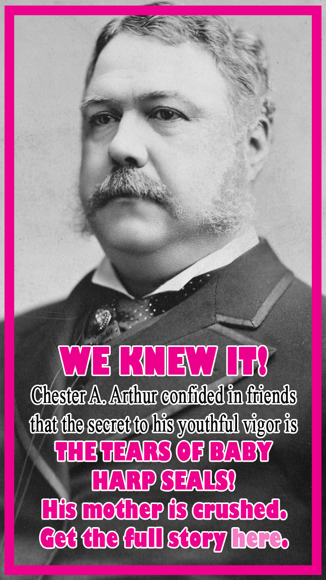 Fake ad for WE KNEW IT! Chester A. Arthur confided in friends that the secret to his youthful vigor is THE TEARS OF BABY HARP SEALS! His mother is crushed. Get the full story here.