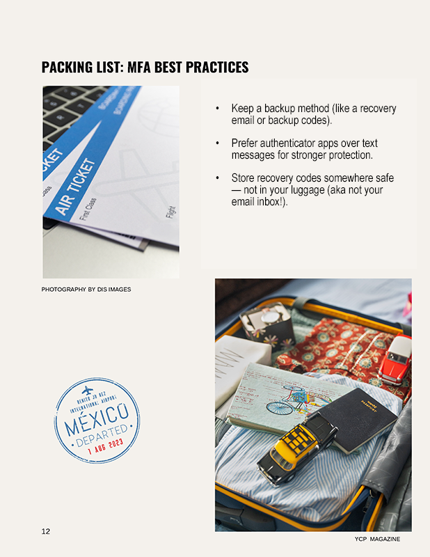 PACKING LIST: MFA BEST PRACTICES Keep a backup method (like a recovery email or backup codes). Prefer authenticator apps over text messages for stronger protection. Store recovery codes somewhere safe — not in your luggage (aka not your email inbox!).