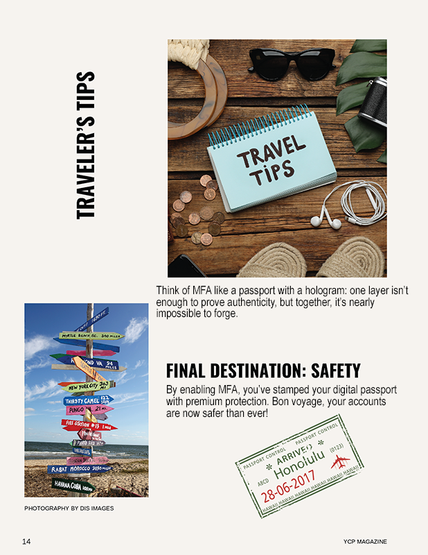 TRAVELER’S TIPS Think of MFA like a passport with a hologram: one layer isn’t enough to prove authenticity, but together, it’s nearly impossible to forge. FINAL DESTINATION: SAFETY By enabling MFA, you’ve stamped your digital passport with premium protection. Bon voyage, your accounts are now safer than ever!
