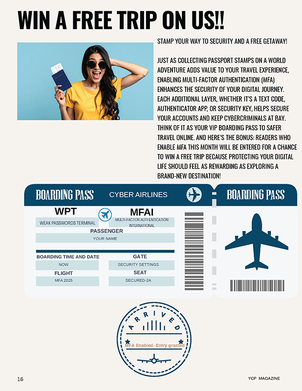 STAMP YOUR WAY TO SECURITY AND A FREE GETAWAY! JUST AS COLLECTING PASSPORT STAMPS ON A WORLD ADVENTURE ADDS VALUE TO YOUR TRAVEL EXPERIENCE, ENABLING MULTI-FACTOR AUTHENTICATION (MFA) ENHANCES THE SECURITY OF YOUR DIGITAL JOURNEY. EACH ADDITIONAL LAYER, WHETHER IT’S A TEXT CODE, AUTHENTICATOR APP, OR SECURITY KEY, HELPS SECURE YOUR ACCOUNTS AND KEEP CYBERCRIMINALS AT BAY. THINK OF IT AS YOUR VIP BOARDING PASS TO SAFER TRAVEL ONLINE. AND HERE’S THE BONUS: READERS WHO ENABLE MFA THIS MONTH WILL BE ENTERED FOR A CHANCE TO WIN A FREE TRIP BECAUSE PROTECTING YOUR DIGITAL LIFE SHOULD FEEL AS REWARDING AS EXPLORING A BRAND-NEW DESTINATION!.
