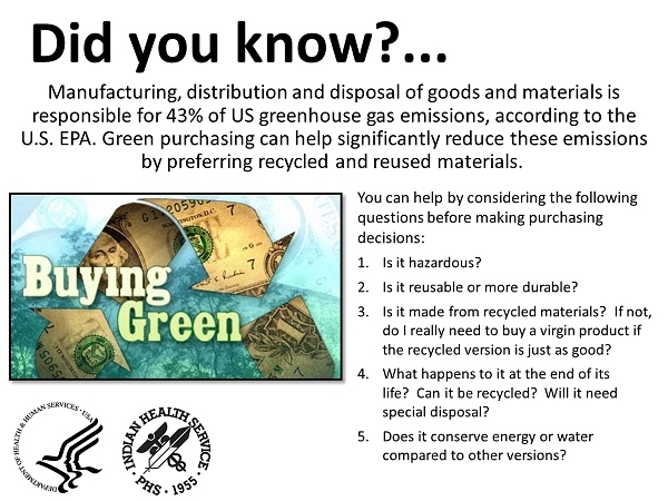 Did you know? Manufacturing, distribution and disposal of goods and materials is responsible for 43% of US greenhouse gas emissions, according to the U.S. EPA. Green purchasing can help significantly reduce these emissions by preferring recycled and reused materials. You can help by considering the following questions before making purchasing decisions for your office supplies: 1) Is it hazardous? 2)Is it reusable or more durable? 3) Is it made from recycled materials?  If not, do I really need to buy a virgin product if the recycled version is just as good? 4) What happens to it at the end of its life?  Can it be recycled?  Will it need special disposal? 5) Does it conserve energy or water compared to other versions?