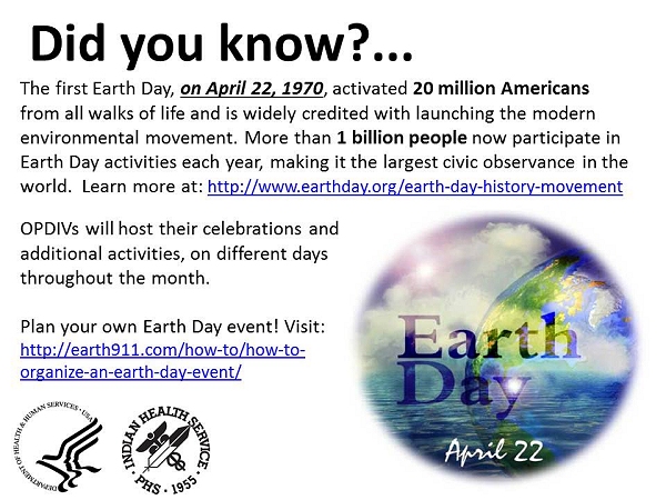 Did you know? The first Earth Day, on April 22, 1970, activated 20 million Americans from all walks of life and is widely credited with launching the modern environmental movement. More than 1 billion people now participate in Earth Day activities each year, making it the largest civic observance in the world.  Learn more at: http://www.earthday.org/earth-day-history-movement OPDIVs will host their celebrations and additional activities, on different days throughout the month. Plan your own Earth Day event! Visit: http://earth911.com/how-to/how-to-organize-an-earth-day-event/
