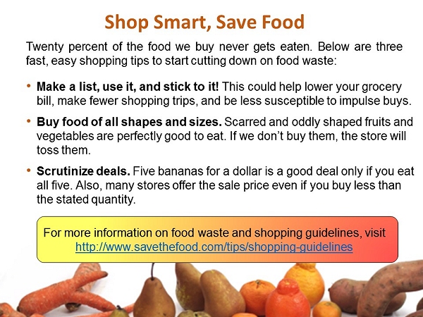 Twenty percent of the food we buy never gets eaten. Below are three fast, easy shopping tips to start cutting down on food waste: -Make a list, use it, and stick to it! This could help lower your grocery bill, make fewer shopping trips, and be less susceptible to impulse buys. - Buy food of all shapes and sizes. Scarred and oddly shaped fruits and vegetables are perfectly good to eat. If we don't buy them, the store will toss them. - Scrutinize deals. Five bananas for a dollar is a good deal only if you eat all five. Also, many stores offer the sale price even if you buy less than the stated quantity. For more information on food waste and shopping guidelines, visit http://www.savethefood.com/tips/shopping-guidelines 