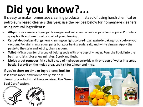 Did you know? It's easy to make homemade cleaning products. Instead of using harsh chemical or petroleum based cleaners this year, use the recipes below for homemade cleaners using natural ingredients: All-purpose cleaner - Equal parts vinegar and water and a few drops of lemon juice. Put into a spray bottle and use for almost all of your cleaning. Carpet deodorizer- For general cleaning on light colored rugs, sprinkle baking soda before you vacuum. For stains, mix equal parts borax or baking soda, salt, and white vinegar. Apply the paste to the stain and let dry, then vacuum. Toilet - Mix a quarter of a cup of baking soda with one cup of vinegar. Pour the liquid into the basin and let sit for a few minutes. Scrub and flush. Moldy grout remover -Mix a half a cup of hydrogen peroxide with one cup of water in a spray bottle. Spray it on the moldy area. Let it sit for 1 hour and rinse. If you're short on time or ingredients, look for less-toxic more environmentally-friendly cleaning products that have received the Green Seal Certification.
