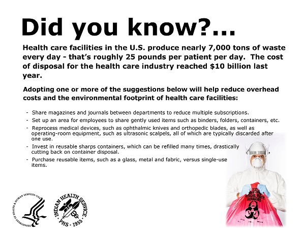 Did you know..  Health care facilities in the U.S. produce nearly 7,000 tons of waste every day - that's roughly 25 pounds per patient per day.  The cost of disposal for the health care industry reached $10 billion last year.  Adopting one or more of the suggestions below will help reduce overhead costs and the environmental footprint of health care facilities: Share magazines and journals between departments to reduce multiple subscriptions; Set up an area for employees to share gently used items such as binders, folders, containers, etc; Reprocess medical devices, such as ophthalmic knives and orthopedic blades, as well as operating-room equipment, such as ultrasonic scalpels, all of which are typically discarded after one use; Invest in reusable sharps containers, which can be refilled many times, drastically cutting back on container disposal; Purchase reusable items, such as a glass, metal and fabric, versus single-use items.