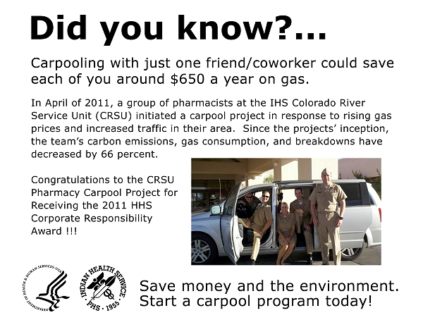 Did you know?  Carpooling with just one friend/coworker could save each of you around $650 a year on gas.  In April of 2011, a group of pharmacists at the IHS Colorado River Service Unit (CRSU) initiated a carpool project in response to rising gas prices and increased traffic in their area.  Since the projects' inception, the team's personal carbon emissions, gas consumption, and breakdowns have decreased by 66 percent!!!  Congratulations to the CRSU Pharmacy Carpool Project for Receiving the 2011 HHS Corporate Responsibility Award.  Save money and the environment. Start a carpool program today!