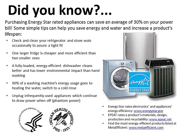 Purchasing Energy Star rated appliances can save an average of 30% on your power bill! Some simple tips can help you save energy and water and increase a product's lifespan: Check and clean your refrigerator and stove seals occasionally to assure a tight fit One larger fridge is cheaper and more efficient than two smaller ones A fully-loaded, energy-efficient dishwasher cleans better and has lower environmental impact than hand washing 90% of a washing machine's energy usage goes to heating the water, switch to a cold rinse Unplug infrequently-used appliances which continue to draw power when off (phantom power) Energy Star rates electronics' and appliances' energy efficiency: www.energystar.gov EPEAT rates a product's materials, design, production and recyclability: www.epeat.net Find the most energy-efficient products listed at MetaEfficient: www.metaefficient.com