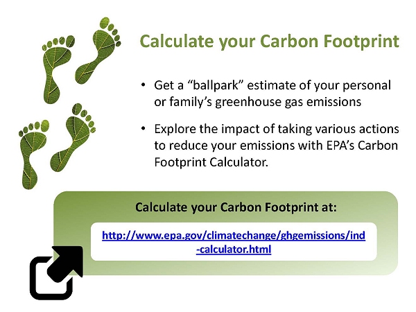 Calculate your Carbon Footprint. Get a “ballpark” estimate of your personal or family’s greenhouse gas emissions. Explore the impact of taking various actions to reduce your emissions with EPA’s Carbon Footprint Calculator. Calculate your Carbon Footprint at: http://www.epa.gov/climatechange/ghgemissions/ind-calculator.html