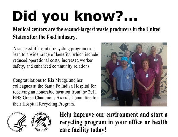 Did you know?  Medical centers are the second-largest waste producers in the United States after the food industry.  A successful hospital recycling program can lead to a wide range of benefits, which include reduced operational costs, increased worker safety, and enhanced community relations.  Congratulations to Kia Mudge and her colleagues at the Santa Fe Indian Hospital for receiving an honorable mention from the 2011 HHS Green Champions Awards Committee for their Hospital Recycling Program.  Help improve our environment and start a recycling program in your office or health care facility today!