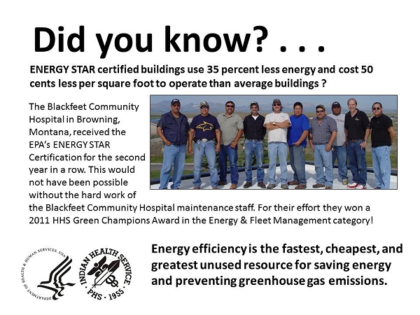 Did you know?  ENERGY STAR certified buildings use 35 percent less energy and cost 50 cents less per square foot to operate than average buildings?  The Blackfeet Community Hospital in Browning, Montana, received the EPA's ENERGY STAR Certification for the second year in a row.  This would not have been possible without the hard work of the Blackfeet Community Hospital maintenance staff.  For their effort they won a 2011 HHS Green Champions Award in the Energy & Fleet Management category!  Energy efficiency is the fastest, cheapest, and greatest unused resource for saving energy and preventing greenhouse gas emissions.
