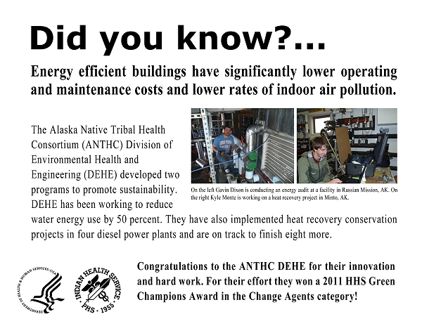 Did you know?  Energy efficient buildings have significantly lower operating and maintenance costs and lower rates of indoor air pollution.  The Alaska Native Tribal Health Consortium (ANTHC) Division of Environmental Health and Engineering (DEHE) developed two programs to promote sustainability. DEHE has been working to reduce water energy use by 50 percent. They have also implemented heat recovery conservation projects in four diesel power plants and are on track to finish eight more.  Congratulations to the ANTHC DEHE for their innovation and hard work. For their effort they won a 2011 HHS Green Champions Award in the Change Agents category!