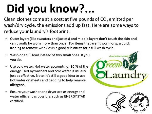 Did you know? Clean clothes come at cost: at five pounds of CO2 emitted per wash/dry cycle, the emissions add up fast. Here are some ways to reduce your laundry's footprint: Outer layers (like sweaters and jackets) and middle layers don't touch the skin and can usually be worn more than once.  For items that aren't worn long, a quick ironing to remove wrinkles is a good substitute for a full wash cycle. Wash one full load instead of two small ones. If you don't have a full load, wait until you do. Use cold water. Hot water accounts for 90 % of the energy used by washers and cold water is usually just as effective. Note: it's still a good idea to use hot water on sheets and bedding to help remove allergens. Ensure your washer and dryer are as energy and water efficient as possible, such as ENERGY STAR certified.
