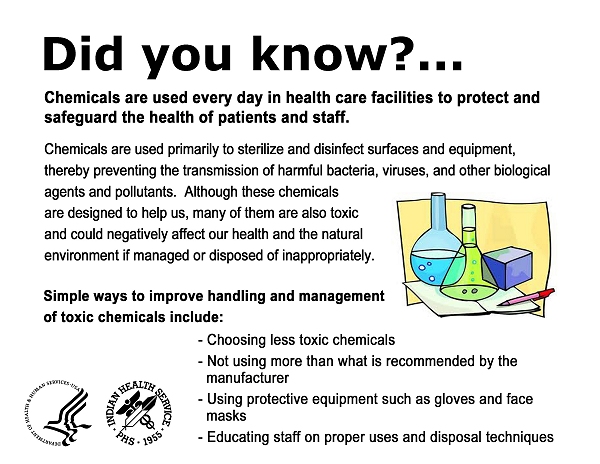 Did you know?  Chemicals are used every day in health care facilities to protect and safeguard the health of patients and staff.  Chemicals are used primarily to sterilize and disinfect surfaces and equipment, thereby preventing the transmission of harmful bacteria, viruses, and other biological agents and pollutants.  Although these chemicals are designed to help us, many of them are also toxic and could negatively affect our health and the natural environment if managed or disposed of inappropriately.  Simple ways to improve handling and management of toxic chemicals include:  choosing less toxic chemicals; not using more than what is recommended by the manufacturer; using protective equipment such as gloves and face masks; and educating staff on proper uses and disposal techniques.