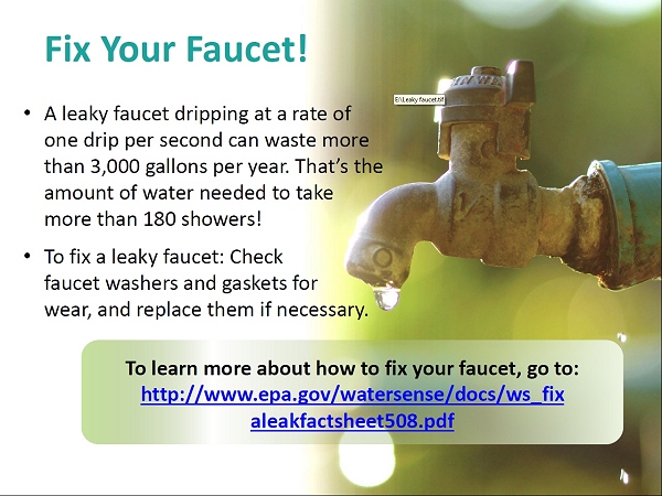 Fix Your Faucet! Two bullets: (1) A leaky faucet dripping at a rate of one drip per second can waste more than 3,000 gallons per year. That's the amount of water needed to take more than 180 showers! (2) To fix a leaky faucet: Check faucet washers and gaskets for wear, and replace them if necessary. To the right of the two bullets, an image of a drop of water about to fall from a leaky faucet. To learn more about how to fix your faucet, go to: http://www.epa.gov/watersense/docs/ws_fixaleakfactsheet508.pdf