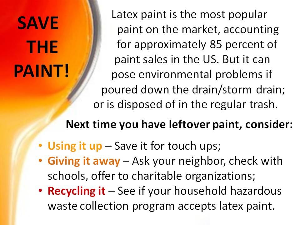 Latex paint is the most popular paint on the market, accounting for approximately 85 percent of the paint sales in the US. But it can pose environmental problems if poured down the drain/storm drain; or is disposed of in the regular trash. Next time you have leftover paint, consider: Using it up - Save it for touch ups; Giving it away - Ask your neighbor, check with schools, offer to charitable organizations; Recycling it - See if your household hazardous waste collection program accepts latex paint.