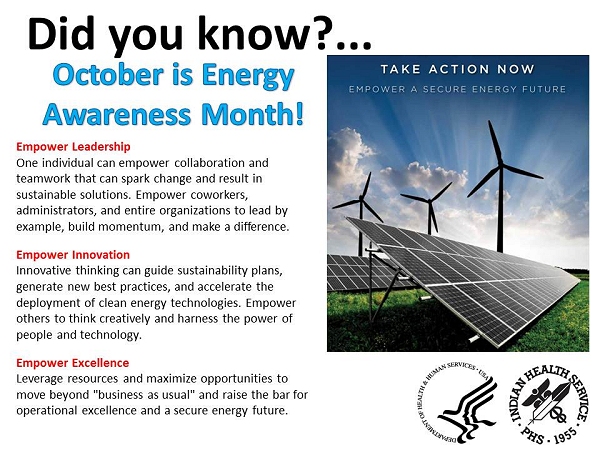 Did you know? October is Energy Awareness Month! Empower Leadership One individual can empower collaboration and teamwork that can spark change and result in sustainable solutions. Empower coworkers, administrators, and entire organizations to lead by example, build momentum, and make a difference. Empower Innovation Innovative thinking can guide sustainability plans, generate new best practices, and accelerate the deployment of clean energy technologies. Empower others to think creatively and harness the power of people and technology. Empower Excellence Leverage resources and maximize opportunities to move beyond business as usual and raise the bar for operational excellence and a secure energy future.