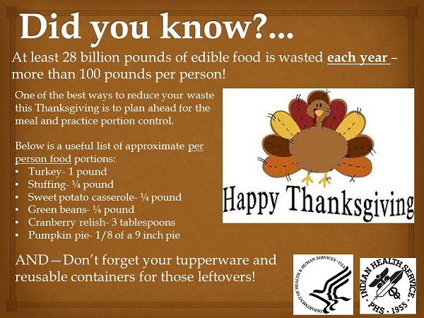 Did you know? At least 28 billion pounds of edible food is wasted each year - more than 100 pounds per person! One of the best ways to reduce your waste this Thanksgiving is to plan ahead for the meal and practice portion control. Below is a useful list of approximate per person food portions: Turkey- 1 pound Stuffing- ¼ pound Sweet potato casserole- ¼ pound Green beans- ¼ pound Cranberry relish- 3 tablespoons Pumpkin pie- 1/8 of a 9 inch pie AND-Don't forget your tupperware and reusable containers for those leftovers!