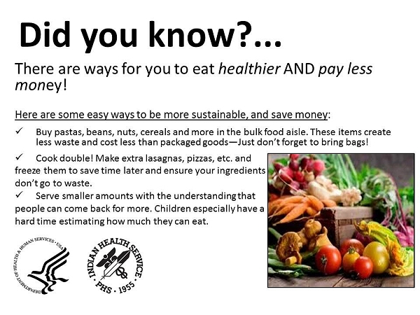 Here are some easy ways to be more sustainable, and save money! 1. Buy pastas, beans, nuts, cereals and more in the bulk food aisle. These items create less waste and cost less than packaged goods, just don't forget to bring bags. 2. Cook double! Make extra lasagnas, pizzas, etc. and freeze them to save time later and ensure your ingredients don't go to waste. 3. Serve smaller amounts with the understanding that people can come back for more. Children especially have a hard time estimating how much they can eat.
