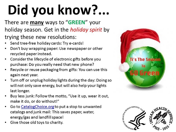 Did you know? There are many ways to GREEN your holiday season. Get in the holiday spirit by trying these new resolutions: Send tree-free holiday cards: Try e-cards! Don't buy wrapping paper: Use newspaper or other recycled paper instead. Consider the lifecycle of electronic gifts before you purchase: Do you really need that new phone? Recycle or reuse packaging from gifts: You can use this again next year. Turn off or unplug holiday lights during the day: Doing so will not only save energy, but will also help your lights last longer. Buy less junk: Follow the motto, Use it up, wear it out, make it do, or do without! Go to CatalogChoice.org to put a stop to unwanted catalogs and junk mail: This saves paper, water, energy/gas and landfill space! Give those old toys to charity.