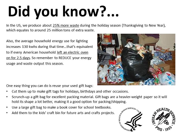 Did you know? In the US, we produce about 25% more waste during the holiday season (Thanksgiving to New Year), which equates to around 25 million tons of extra waste! Also, the average household energy use for lighting increases 130 kwhs during that time…that's equivalent to if every American household left an electric oven on for 2.5 days! So remember to REDUCE your energy usage and waste output this season. One easy thing you can do is reuse your used gift bags:  Cut them up to make gift tags for holidays, birthdays and other occasions. Scrunch-up a gift bag for excellent packing material. Gift bags are a heavier-weight paper so it will hold its shape a lot better, making it a good option for packing/shipping. Use a large gift bag to make a book cover for school textbooks. Add them to the kids' craft bin for future arts and crafts projects.